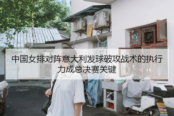 中国女排对阵意大利发球破攻战术的执行力成总决赛关键